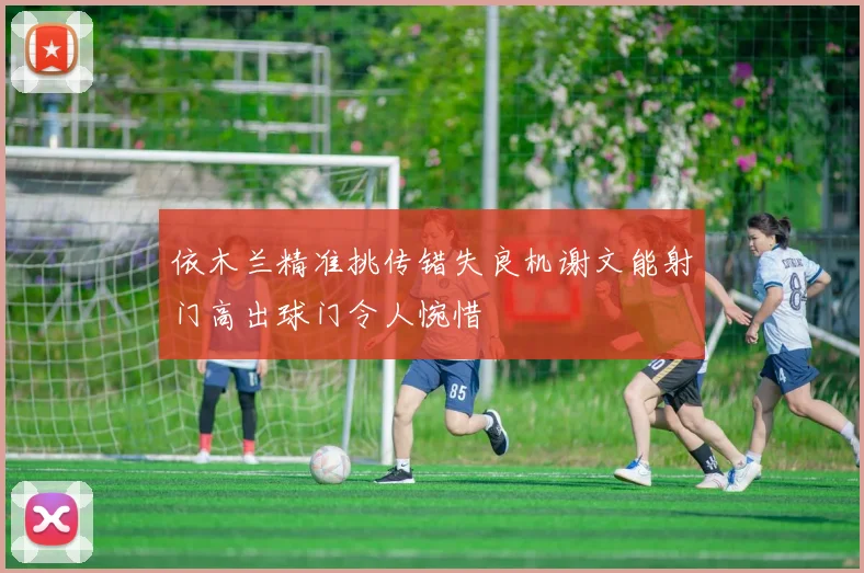 依木兰精准挑传错失良机谢文能射门高出球门令人惋惜