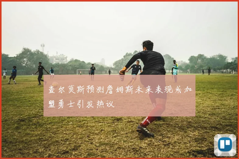 查尔莫斯预测詹姆斯未来表现或加盟勇士引发热议