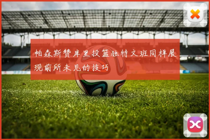 帕森斯赞库里投篮独特文班同样展现前所未见的技巧