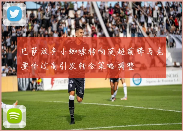 巴萨放弃小蜘蛛转向英超前锋马竞要价过高引发转会策略调整