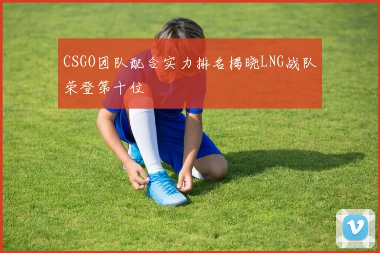 CSGO团队配合实力排名揭晓LNG战队荣登第十位