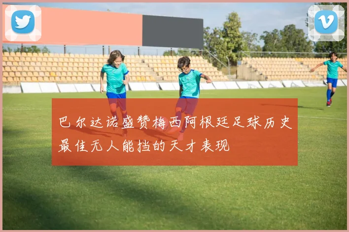 巴尔达诺盛赞梅西阿根廷足球历史最佳无人能挡的天才表现